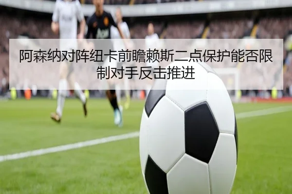 阿森纳对阵纽卡前瞻赖斯二点保护能否限制对手反击推进