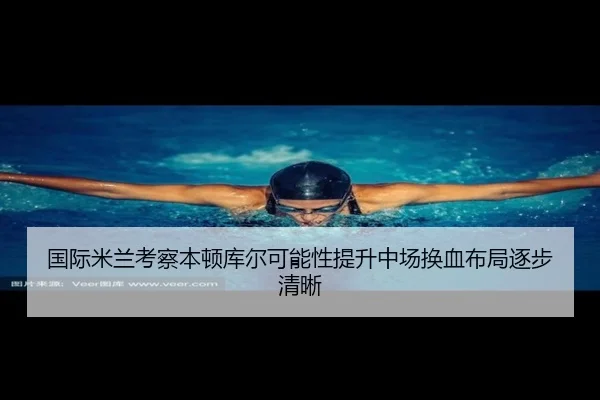 国际米兰考察本顿库尔可能性提升中场换血布局逐步清晰