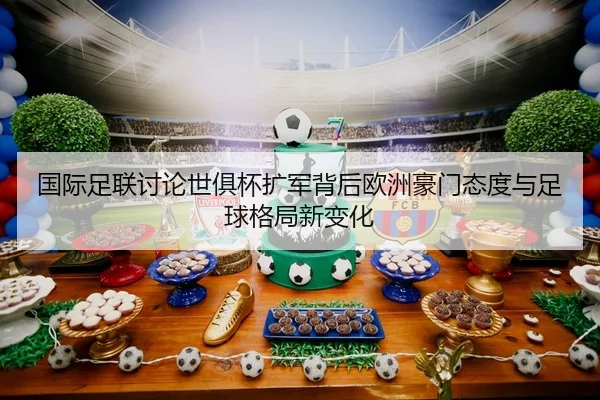 国际足联讨论世俱杯扩军背后欧洲豪门态度与足球格局新变化