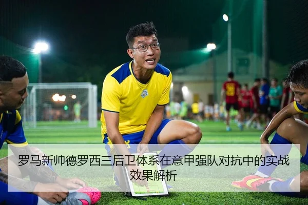 罗马新帅德罗西三后卫体系在意甲强队对抗中的实战效果解析