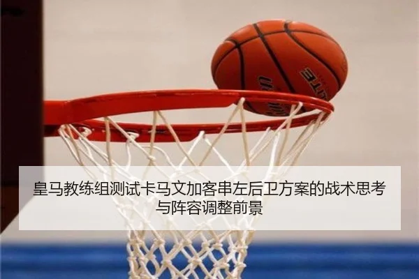 皇马教练组测试卡马文加客串左后卫方案的战术思考与阵容调整前景